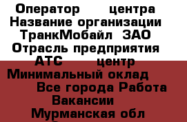 Оператор Call-центра › Название организации ­ ТранкМобайл, ЗАО › Отрасль предприятия ­ АТС, call-центр › Минимальный оклад ­ 30 000 - Все города Работа » Вакансии   . Мурманская обл.,Заозерск г.